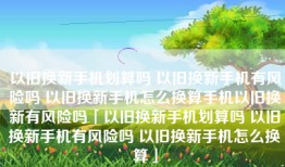 以旧换新手机划算吗 以旧换新手机有风险吗 以旧换新手机怎么换算手机以旧换新有风险吗「以旧换新手机划算吗 以旧换新手机有风险吗 以旧换新手机怎么换算」