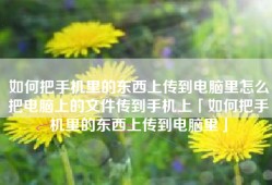 如何把手机里的东西上传到电脑里怎么把电脑上的文件传到手机上「如何把手机里的东西上传到电脑里」