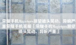 荣耀手机Magic6pro潜望镜头晃动、异响严重荣耀手机客服「荣耀手机Magic6pro潜望镜头晃动、异响严重」