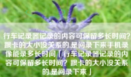 行车记录器记录的内容可保留多长时间？跟卡的大小没关系的,是问录下来手机录像能录多长时间「行车记录器记录的内容可保留多长时间？跟卡的大小没关系的,是问录下来」