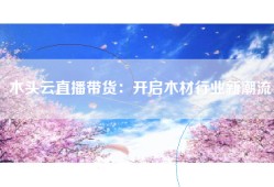 木头云直播带货：开启木材行业新潮流