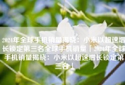2024年全球手机销量揭晓：小米以超速增长锁定第三名全球手机销量「2024年全球手机销量揭晓：小米以超速增长锁定第三名」