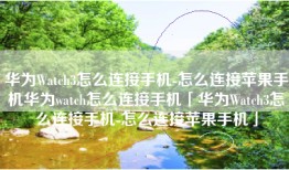 华为Watch3怎么连接手机-怎么连接苹果手机华为watch怎么连接手机「华为Watch3怎么连接手机-怎么连接苹果手机」