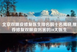 北京双眼皮修复医生排名前十名揭晓,推荐修复双眼皮厉害的10大医生