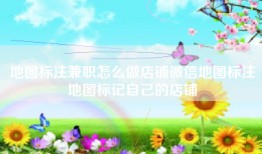 地图标注兼职怎么做店铺微信地图标注地图标记自己的店铺