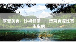 享受美食，珍视健康——远离食源性寄生虫病