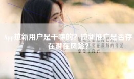 App拉新用户是干嘛的？拉新推广是否存在潜在风险？