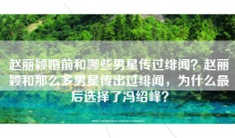 赵丽颖婚前和哪些男星传过绯闻？赵丽颖和那么多男星传出过绯闻，为什么最后选择了冯绍峰？