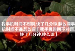 我手机时间不对啊,快了几分钟,肿么调手机时间不准怎么调「我手机时间不对啊,快了几分钟,肿么调」