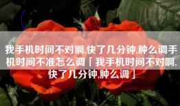 我手机时间不对啊,快了几分钟,肿么调手机时间不准怎么调「我手机时间不对啊,快了几分钟,肿么调」