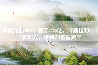 马斯克的2023：赚了7700亿，特斯拉和SpaceX很风光，推特却估值减半