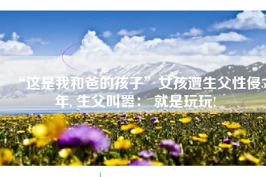 “这是我和爸的孩子”女孩遭生父性侵5年, 生父叫嚣： 就是玩玩!