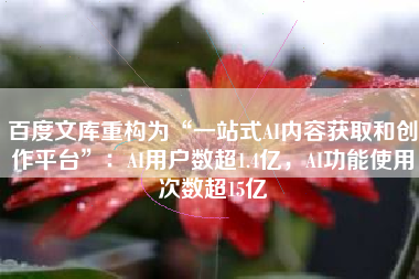 百度文库重构为“一站式AI内容获取和创作平台”：AI用户数超1.4亿，AI功能使用次数超15亿