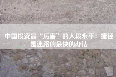中国投资最“厉害”的人段永平：捷径是迷路的最快的办法