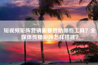 短视频矩阵营销需要借助哪些工具？全媒体传播矩阵怎样搭建？