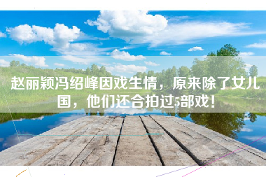 赵丽颖冯绍峰因戏生情，原来除了女儿国，他们还合拍过5部戏！