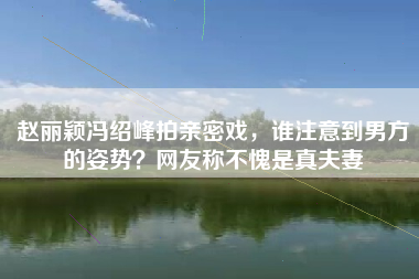 赵丽颖冯绍峰拍亲密戏，谁注意到男方的姿势？网友称不愧是真夫妻