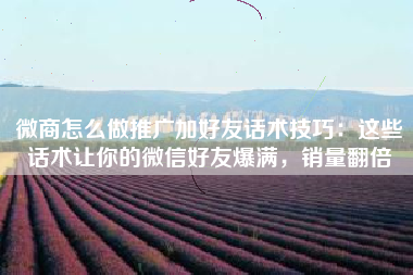 微商怎么做推广加好友话术技巧：这些话术让你的微信好友爆满，销量翻倍