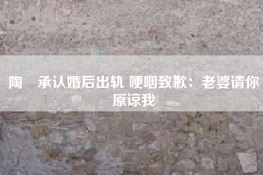 陶喆承认婚后出轨 哽咽致歉：老婆请你原谅我