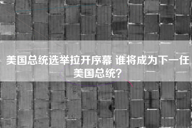 美国总统选举拉开序幕 谁将成为下一任美国总统？