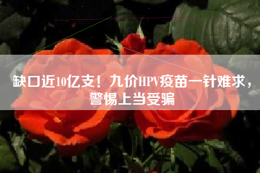 缺口近10亿支！九价HPV疫苗一针难求，警惕上当受骗