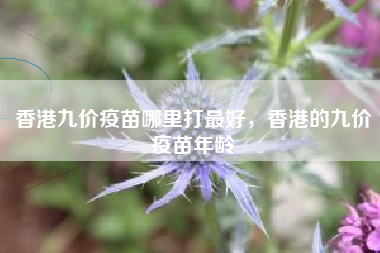 香港九价疫苗哪里打最好，香港的九价疫苗年龄