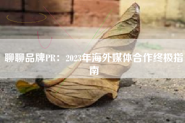 聊聊品牌PR：2023年海外媒体合作终极指南