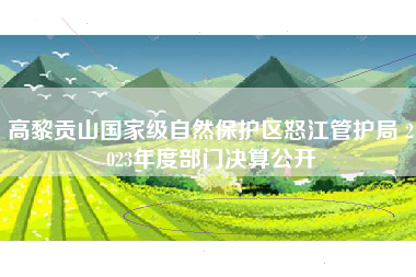 高黎贡山国家级自然保护区怒江管护局 2023年度部门决算公开