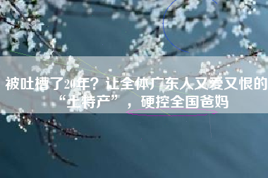 被吐槽了20年？让全体广东人又爱又恨的“土特产”，硬控全国爸妈