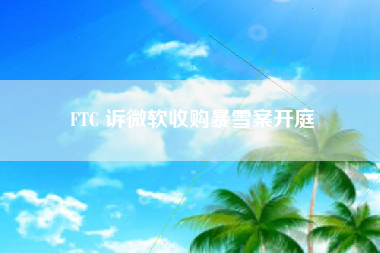 FTC 诉微软收购暴雪案开庭