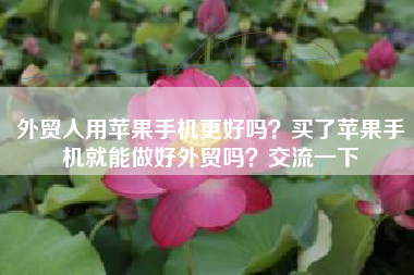 外贸人用苹果手机更好吗？买了苹果手机就能做好外贸吗？交流一下