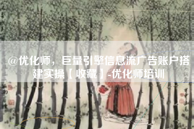 @优化师，巨量引擎信息流广告账户搭建实操【收藏】-优化师培训