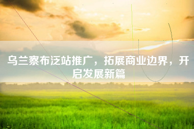 乌兰察布泛站推广，拓展商业边界，开启发展新篇
