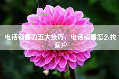 电话销售的五大技巧，电话销售怎么找客户