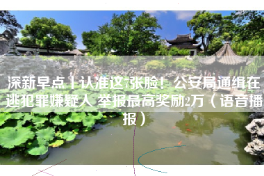 深新早点丨认准这7张脸！公安局通缉在逃犯罪嫌疑人 举报最高奖励2万（语音播报）