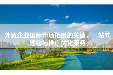 外贸企业国际市场拓展的关键，一站式建站与推广优化服务