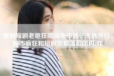 原创短剧老炮狂喷海外市场：王晶外行、股市疯狂和短剧发展落后国内2年