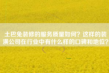 土巴兔装修的服务质量如何？这样的装潢公司在行业中有什么样的口碑和地位？