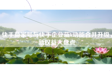 快手商家号与快手企业蓝V功能合并升级，新权益大盘点