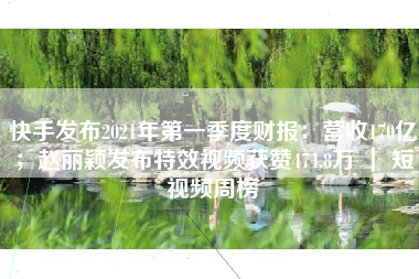 快手发布2021年第一季度财报：营收170亿；赵丽颖发布特效视频获赞474.8万 ｜ 短视频周榜