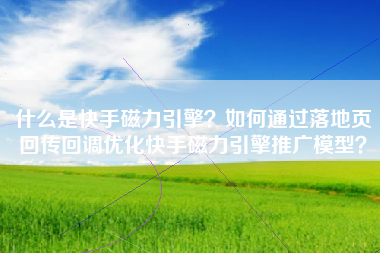 什么是快手磁力引擎？如何通过落地页回传回调优化快手磁力引擎推广模型？