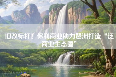 旧改标杆！保利商业助力琶洲打造“泛商业生态圈”