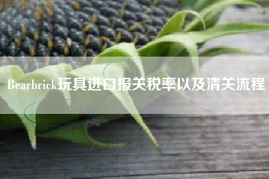 Bearbrick玩具进口报关税率以及清关流程