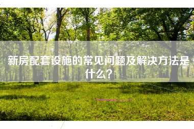 新房配套设施的常见问题及解决方法是什么？