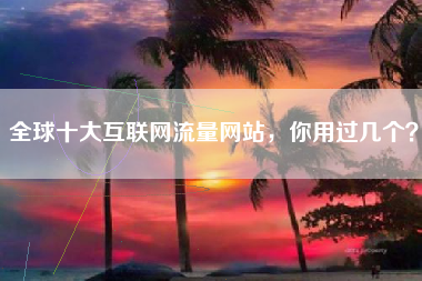 全球十大互联网流量网站，你用过几个？