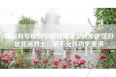 魏凤和专程到中国驻南联盟被炸使馆旧址凭吊烈士：绝不允许历史重演