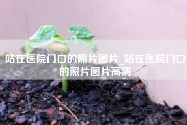 站在医院门口的照片图片_站在医院门口的照片图片高清