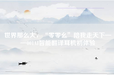 世界那么大，“零零幺”陪我走天下——001AI智能翻译耳机初体验