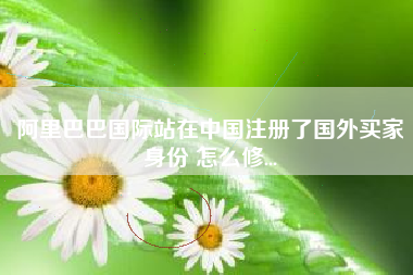 阿里巴巴国际站在中国注册了国外买家身份 怎么修...