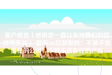 客户感言（感谢您一直以来对我们的信任与支持） 富海360总部原则：不做不负责任的公司，不做不负责任的产品